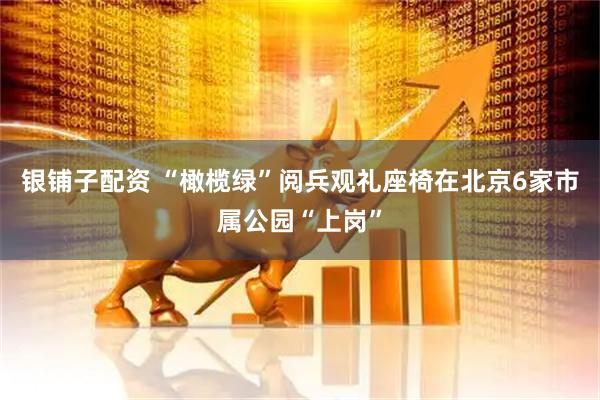 银铺子配资 “橄榄绿”阅兵观礼座椅在北京6家市属公园“上岗”