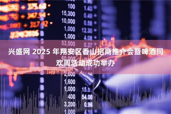 兴盛网 2025 年翔安区香山招商推介会暨啤酒同欢周活动成功举办