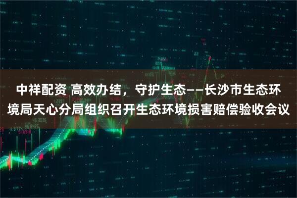 中祥配资 高效办结，守护生态——长沙市生态环境局天心分局组织召开生态环境损害赔偿验收会议