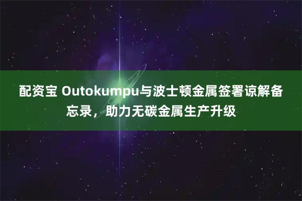 配资宝 Outokumpu与波士顿金属签署谅解备忘录，助力无碳金属生产升级
