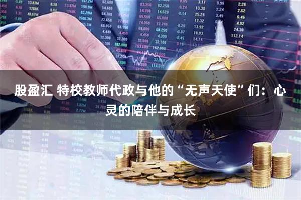 股盈汇 特校教师代政与他的“无声天使”们：心灵的陪伴与成长