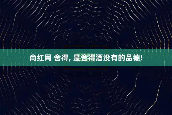 尚红网 舍得, 是舍得酒没有的品德!