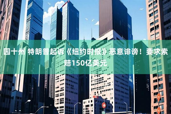 园十州 特朗普起诉《纽约时报》恶意诽谤！要求索赔150亿美元