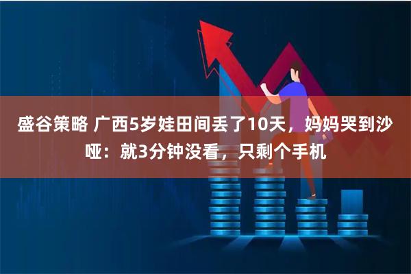 盛谷策略 广西5岁娃田间丢了10天，妈妈哭到沙哑：就3分钟没看，只剩个手机