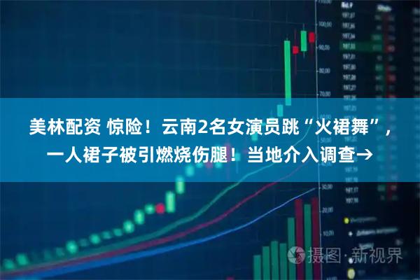 美林配资 惊险！云南2名女演员跳“火裙舞”，一人裙子被引燃烧伤腿！当地介入调查→