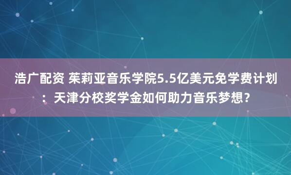 浩广配资 茱莉亚音乐学院5.5亿美元免学费计划：天津分校奖学金如何助力音乐梦想？