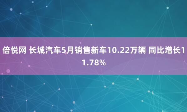 倍悦网 长城汽车5月销售新车10.22万辆 同比增长11.78%