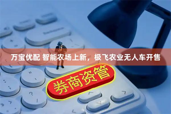 万宝优配 智能农场上新，极飞农业无人车开售
