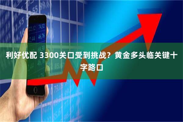 利好优配 3300关口受到挑战？黄金多头临关键十字路口
