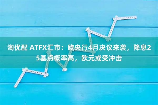 淘优配 ATFX汇市：欧央行4月决议来袭，降息25基点概率高，欧元或受冲击