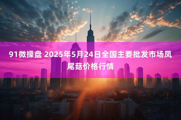 91微操盘 2025年5月24日全国主要批发市场凤尾菇价格行情