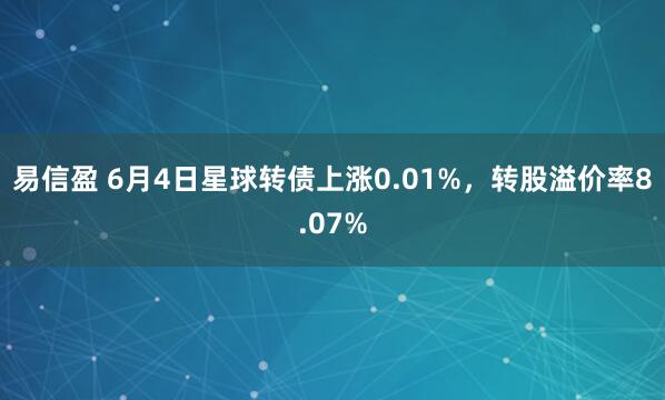 易信盈 6月4日星球转债上涨0.01%，转股溢价率8.07%