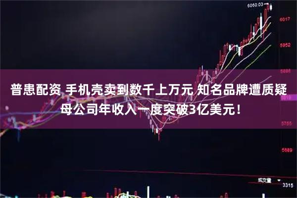 普患配资 手机壳卖到数千上万元 知名品牌遭质疑 母公司年收入一度突破3亿美元！