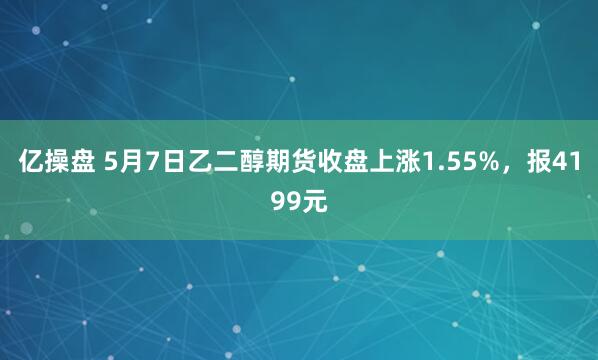 亿操盘 5月7日乙二醇期货收盘上涨1.55%，报4199元
