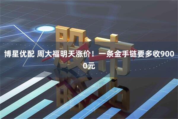 博星优配 周大福明天涨价！一条金手链要多收9000元