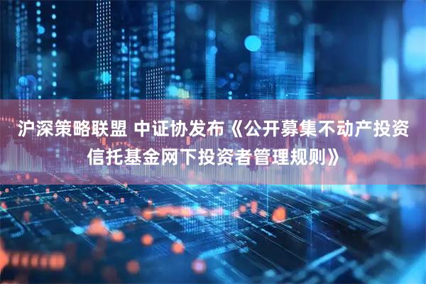 沪深策略联盟 中证协发布《公开募集不动产投资信托基金网下投资者管理规则》