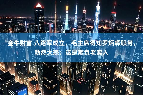 金牛财富 八路军成立，毛主席得知罗炳辉职务，勃然大怒：这是欺负老实人