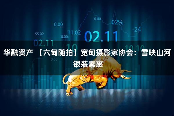 华融资产 【六甸随拍】宽甸摄影家协会：雪映山河 银装素裹