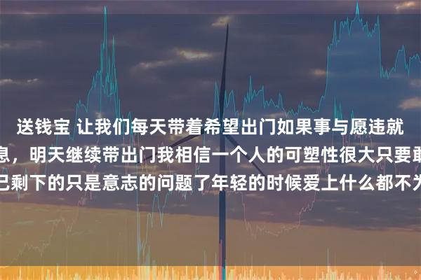 送钱宝 让我们每天带着希望出门如果事与愿违就再把希望带回家休息休息，明天继续带出门我相信一个人的可塑性很大只要敢于尝试他就能改变自己剩下的只是意志的问题了年轻的时候爱上什么都不为过成熟的时候放弃什么都不为错不管前方的路有多苦只要走的方向正确不管多么崎岖不平都比站
