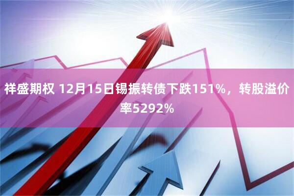 祥盛期权 12月15日锡振转债下跌151%，转股溢价率5292%