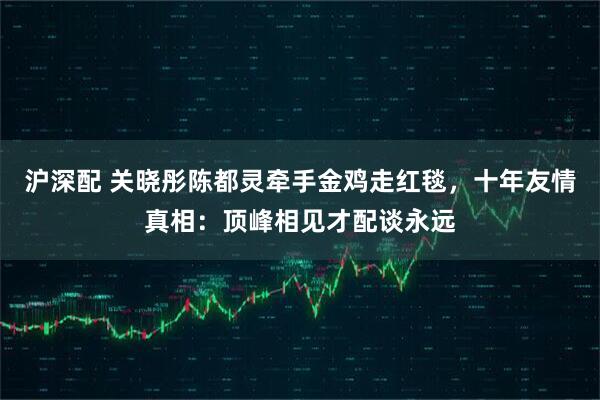 沪深配 关晓彤陈都灵牵手金鸡走红毯，十年友情真相：顶峰相见才配谈永远