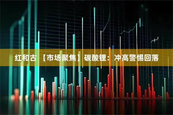 红和古 【市场聚焦】碳酸锂：冲高警惕回落