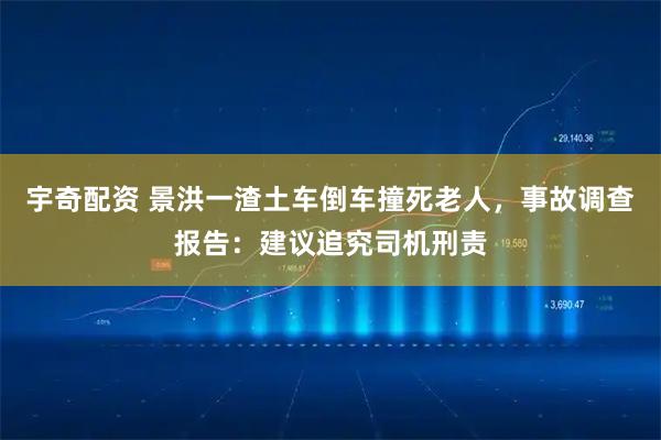 宇奇配资 景洪一渣土车倒车撞死老人，事故调查报告：建议追究司机刑责