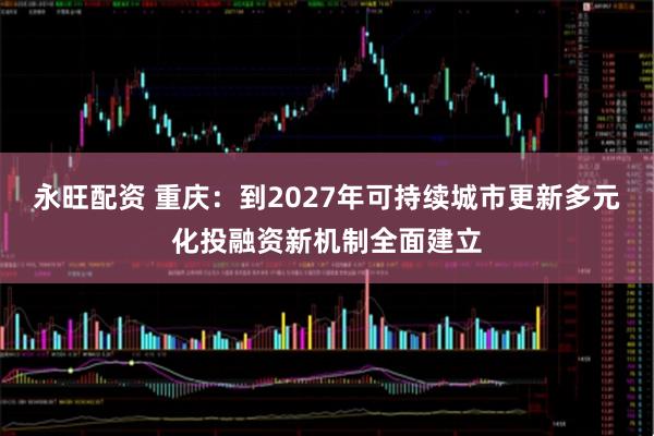 永旺配资 重庆：到2027年可持续城市更新多元化投融资新机制全面建立