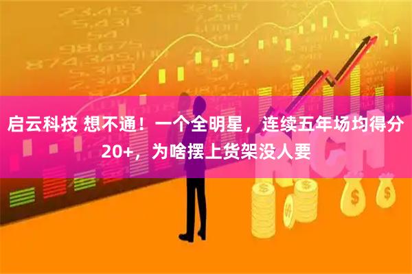 启云科技 想不通！一个全明星，连续五年场均得分20+，为啥摆上货架没人要